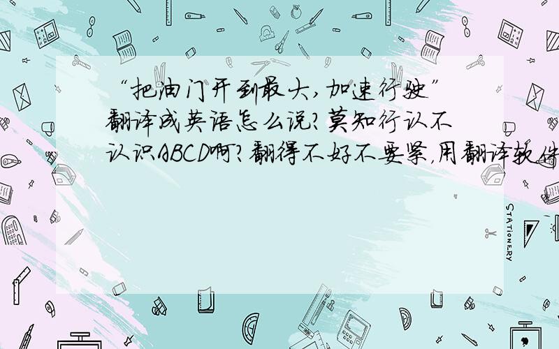 “把油门开到最大,加速行驶”翻译成英语怎么说?莫知行认不认识ABCD啊？翻得不好不要紧，用翻译软件也不要紧，但麻烦你至少把句子理通顺感谢各位的答复，根据我们公司的实际情况，个