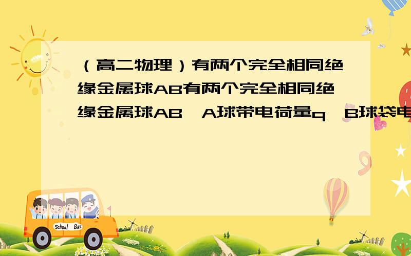 （高二物理）有两个完全相同绝缘金属球AB有两个完全相同绝缘金属球AB,A球带电荷量q,B球袋电荷量-q,现在要是A,B所带电荷量都为-3/4q,应该怎么办错了，是所带电荷量为-1/4q