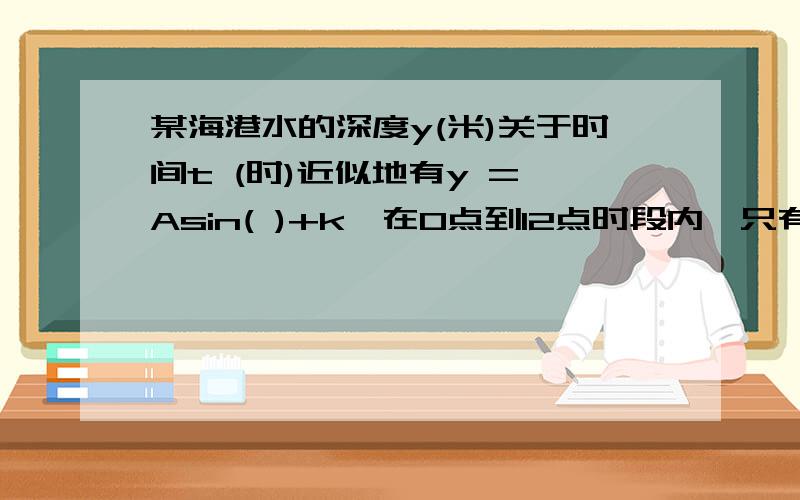 某海港水的深度y(米)关于时间t (时)近似地有y = Asin( )+k,在0点到12点时段内,只有3点时出现最深水15米,只有在9点时出现最浅水9米,一船5点进港,吃水深度为8.5米,要求船底离海底至少有5米才能出