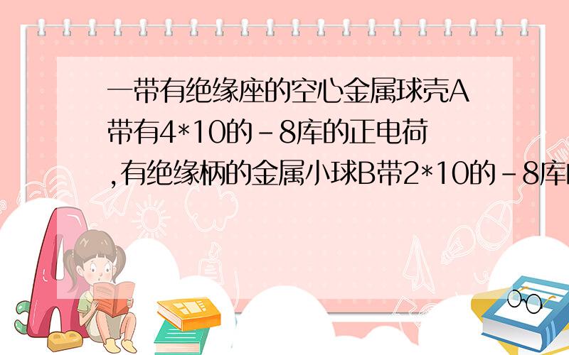 一带有绝缘座的空心金属球壳A带有4*10的-8库的正电荷,有绝缘柄的金属小球B带2*10的-8库的负电荷,使B球与球壳A内壁接触 则A、B的带电荷量分别为?A、B分别 2 .0 像您说的：金属球壳电荷会均匀