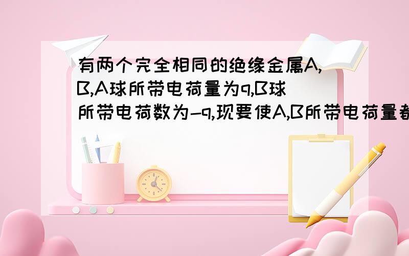 有两个完全相同的绝缘金属A,B,A球所带电荷量为q,B球所带电荷数为-q,现要使A,B所带电荷量都为-q/4,应该怎么办是原题，那如果不绝缘呢