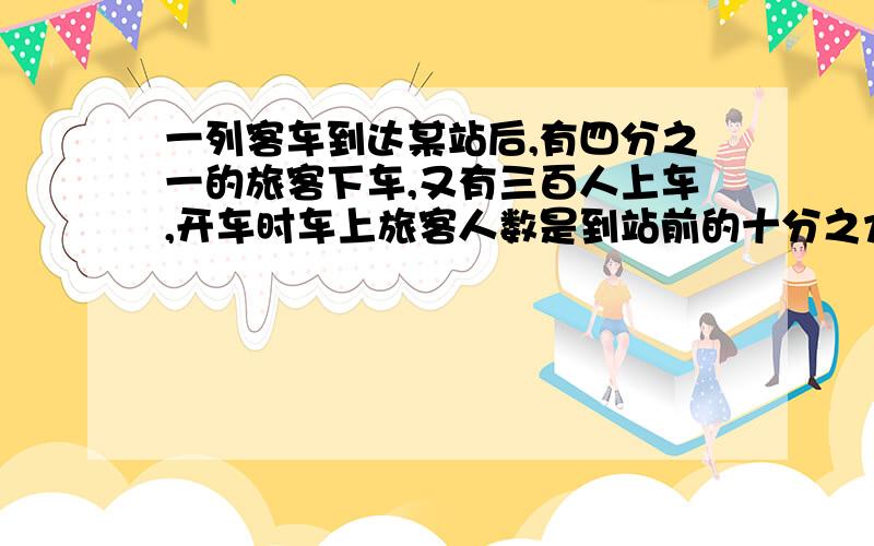 一列客车到达某站后,有四分之一的旅客下车,又有三百人上车,开车时车上旅客人数是到站前的十分之九.这列客车到达这个车站前,车上有多少人.