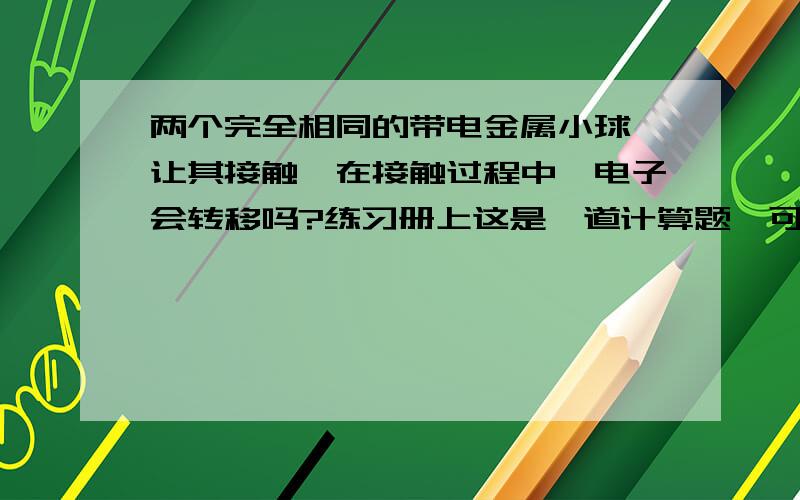 两个完全相同的带电金属小球,让其接触,在接触过程中,电子会转移吗?练习册上这是一道计算题,可是既然是 绝缘 金属球,为啥还有电子的转移?我今天第一天学,希望可以快速得到高人指点.