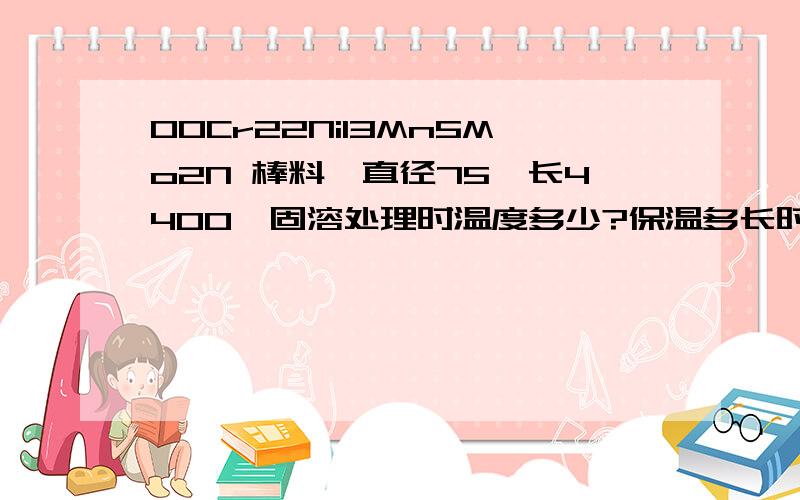 00Cr22Ni13Mn5Mo2N 棒料,直径75,长4400,固溶处理时温度多少?保温多长时间?固溶后硬度多少?