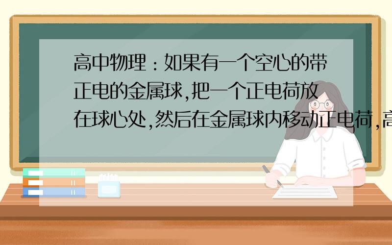 高中物理：如果有一个空心的带正电的金属球,把一个正电荷放在球心处,然后在金属球内移动正电荷,高中物理：如果有一个空心的带正电的金属球,把一个正电荷放在球心处,然后在金属球内