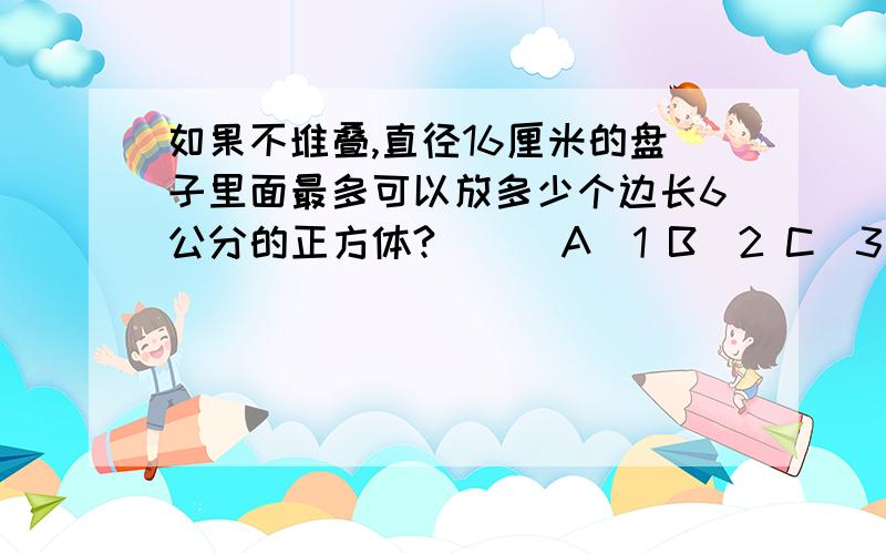 如果不堆叠,直径16厘米的盘子里面最多可以放多少个边长6公分的正方体?（ ） A．1 B．2 C．3 D．4