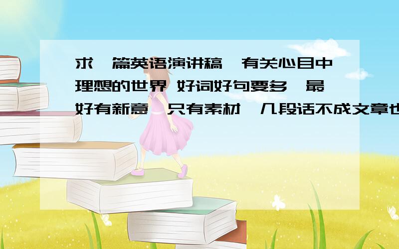 求一篇英语演讲稿,有关心目中理想的世界 好词好句要多,最好有新意,只有素材、几段话不成文章也行急求啊！！！各位大侠帮帮忙吧！！