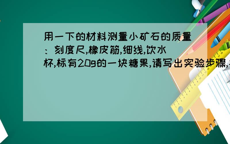 用一下的材料测量小矿石的质量：刻度尺,橡皮筋,细线,饮水杯,标有20g的一块糖果,请写出实验步骤,并用字母表示测量出来的物理量请运用弹力的知识111