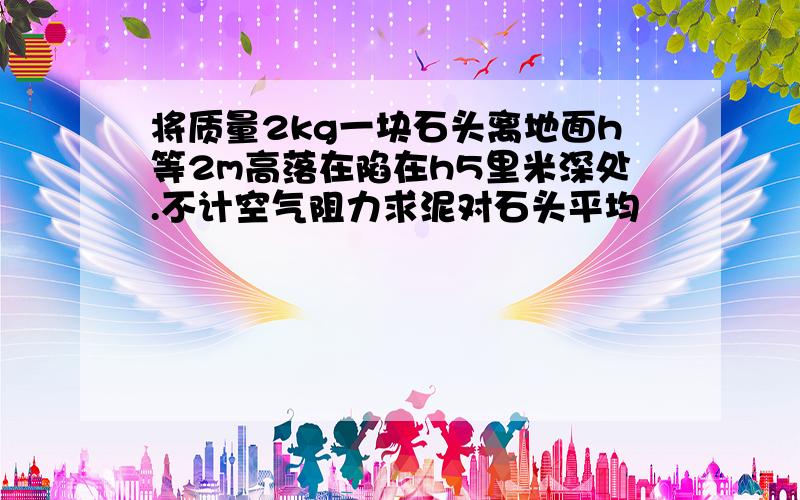 将质量2kg一块石头离地面h等2m高落在陷在h5里米深处.不计空气阻力求泥对石头平均