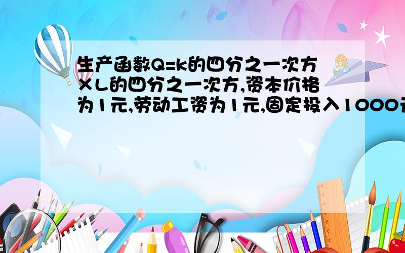 生产函数Q=k的四分之一次方×L的四分之一次方,资本价格为1元,劳动工资为1元,固定投入1000元 （1）写出生产函数Q=k的四分之一次方×L的四分之一次方,资本价格为1元,劳动工资为1元,固定投入100