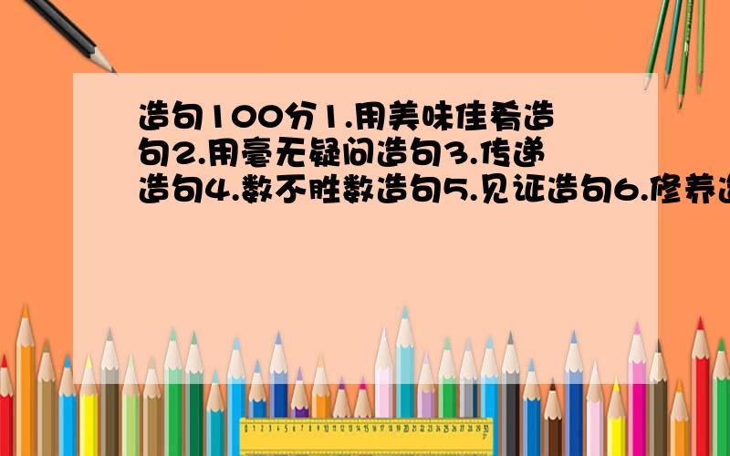 造句100分1.用美味佳肴造句2.用毫无疑问造句3.传递造句4.数不胜数造句5.见证造句6.修养造句7.雄心壮志造句8.糟糕造句9.缓和造句10.反复思量造句11.雕虫小技造句 只要选其中5个就行~12无精打