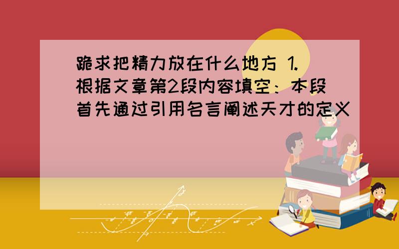 跪求把精力放在什么地方 1.根据文章第2段内容填空：本段首先通过引用名言阐述天才的定义 _____ ,然后从正面分析_____ ,接着从反面分析,最后总结归纳出观点_____ .2.第二段 天才是一份的.这句