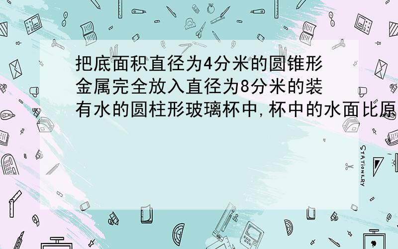 把底面积直径为4分米的圆锥形金属完全放入直径为8分米的装有水的圆柱形玻璃杯中,杯中的水面比原来水面上升3厘米（水没有溢出）,求圆锥的高.