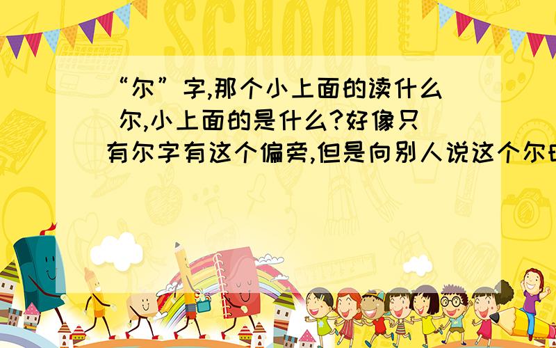 “尔”字,那个小上面的读什么 尔,小上面的是什么?好像只有尔字有这个偏旁,但是向别人说这个尔时怎么说呢,又没有词组、又无法读出偏旁