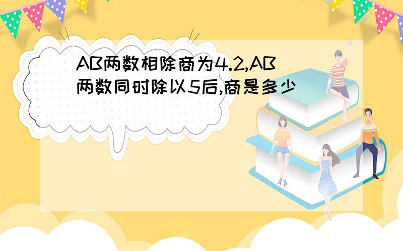 AB两数相除商为4.2,AB两数同时除以5后,商是多少