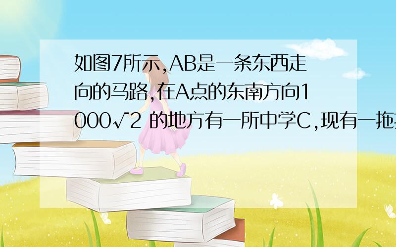 如图7所示,AB是一条东西走向的马路,在A点的东南方向1000√2 的地方有一所中学C,现有一拖拉机自西向东行驶,拖拉机发出的噪音800 范围内均有影响,该拖拉机在行驶过程中对中学C有影响吗?为什