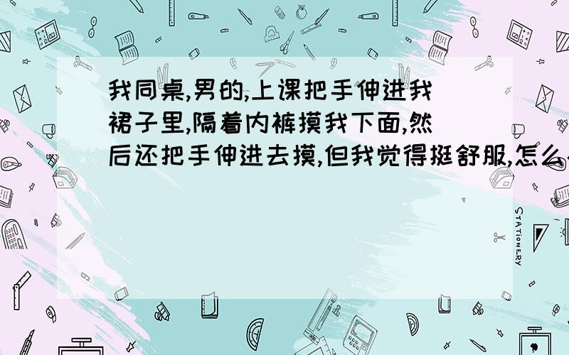 我同桌,男的,上课把手伸进我裙子里,隔着内裤摸我下面,然后还把手伸进去摸,但我觉得挺舒服,怎么办?