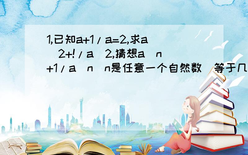 1,已知a+1/a=2,求a^2+!/a^2,猜想a^n+1/a^n(n是任意一个自然数）等于几?并证明你的结论.2,计算：1/a-1+1/(a-1)(a-2)+1/(a-2)(a-3)+...+1/(a-2004)(a-2005)