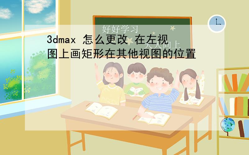 3dmax 怎么更改 在左视图上画矩形在其他视图的位置