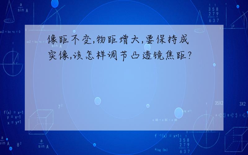 像距不变,物距增大,要保持成实像,该怎样调节凸透镜焦距?