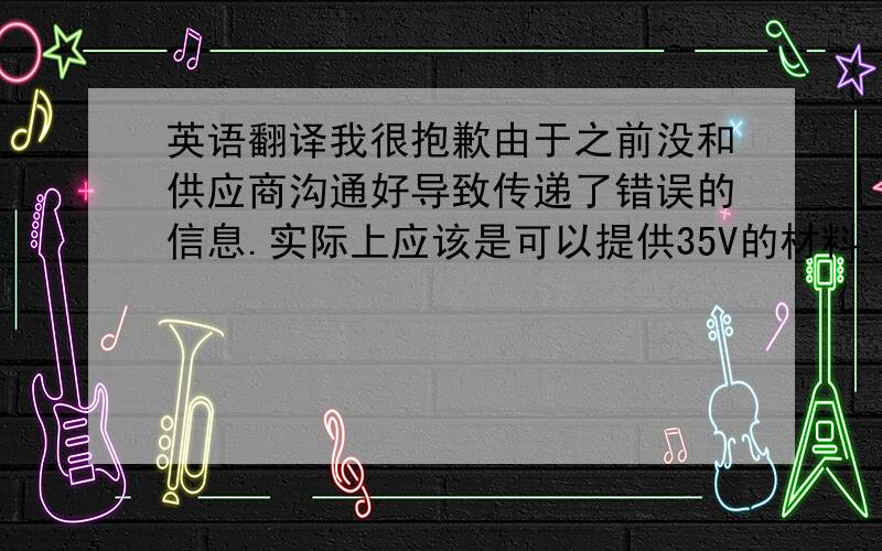 英语翻译我很抱歉由于之前没和供应商沟通好导致传递了错误的信息.实际上应该是可以提供35V的材料.但由于35V的样品申请日期很长,故供应商建议换成50V.现在我已经让供应商重新申请35V的样