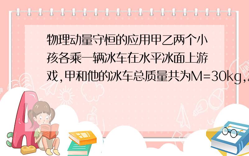 物理动量守恒的应用甲乙两个小孩各乘一辆冰车在水平冰面上游戏,甲和他的冰车总质量共为M=30kg,乙和他的冰车总质量也为30kg,游戏时甲推着一个质量M=15kg箱子,和他一起以V=2m/s的速度滑行,乙