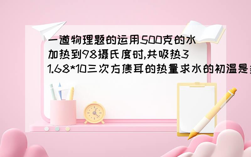 一道物理题的运用500克的水加热到98摄氏度时,共吸热31.68*10三次方焦耳的热量求水的初温是多少?质量为1千克的金属壶中盛有5千克的水,温度从60摄氏度上升到100摄氏度总共吸收878520焦耳的热