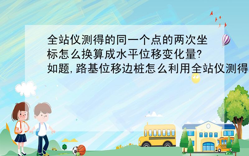 全站仪测得的同一个点的两次坐标怎么换算成水平位移变化量?如题,路基位移边桩怎么利用全站仪测得的两次坐标换算成水平位移变化量,得出的变化量怎么辩证为正偏移还是反偏移?