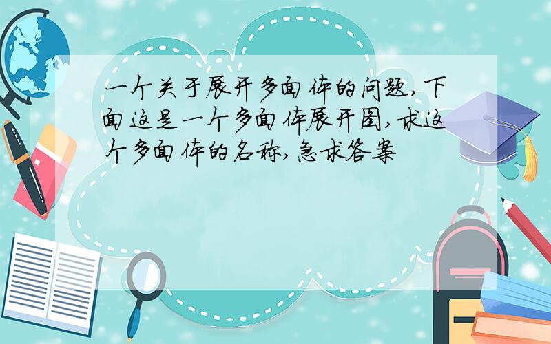 一个关于展开多面体的问题,下面这是一个多面体展开图,求这个多面体的名称,急求答案