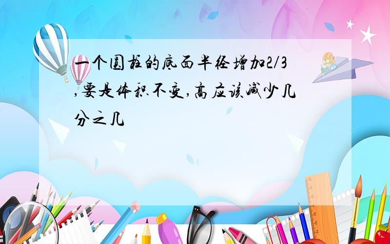 一个圆柱的底面半径增加2／3,要是体积不变,高应该减少几分之几