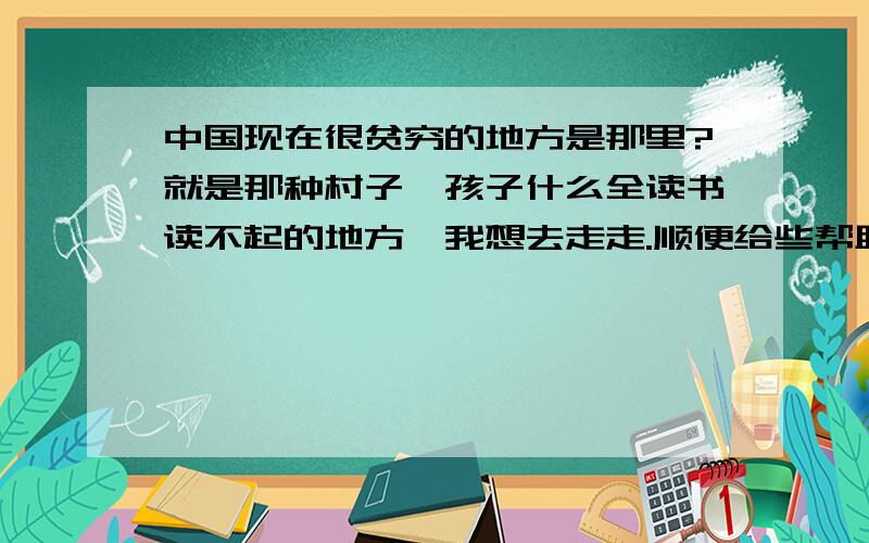 中国现在很贫穷的地方是那里?就是那种村子、孩子什么全读书读不起的地方、我想去走走.顺便给些帮助