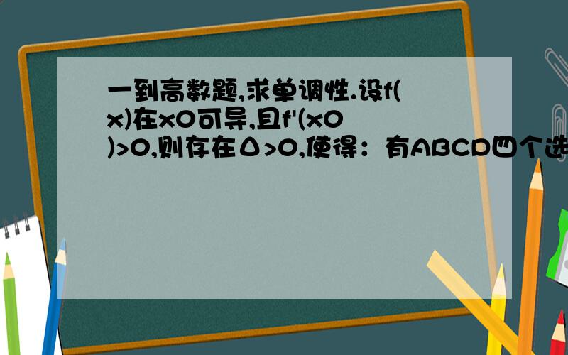 一到高数题,求单调性.设f(x)在x0可导,且f'(x0)>0,则存在Δ>0,使得：有ABCD四个选项,答案说下面这个是错的,请帮我看看为什么?f(x)在(x0-Δ,x0+Δ)单调上升.我觉得这是对的啊!看我的证明：lim（x→x0+