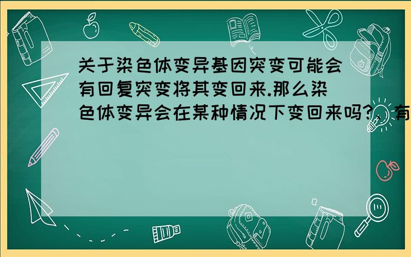 关于染色体变异基因突变可能会有回复突变将其变回来.那么染色体变异会在某种情况下变回来吗?、有的话请举一个实例并解释一下变回来的相关机制和条件 没有的话请说明理由 要具体的请