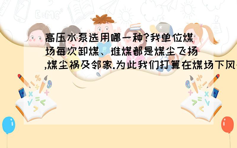 高压水泵选用哪一种?我单位煤场每次卸煤、堆煤都是煤尘飞扬,煤尘祸及邻家.为此我们打算在煤场下风头设20米长的一排水幕喷射,管直径65mm.在需用时启动,消除煤尘.请问,如果水幕需用喷射