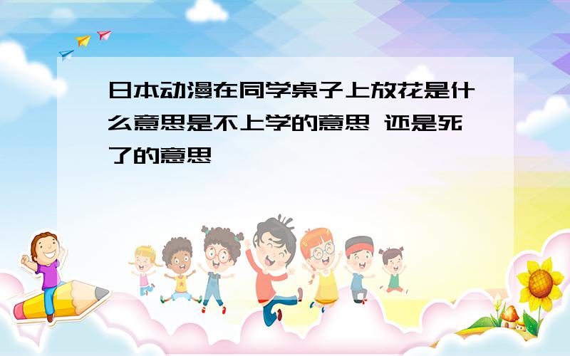 日本动漫在同学桌子上放花是什么意思是不上学的意思 还是死了的意思