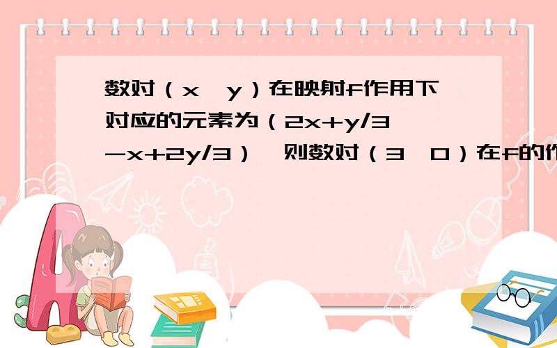 数对（x,y）在映射f作用下对应的元素为（2x+y/3,-x+2y/3）,则数对（3,0）在f的作用下对应的元素应为A（2,-1） B（-1,2） C（18/5,9/5） D（9/5,18/5）