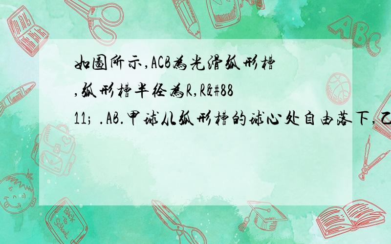 如图所示,ACB为光滑弧形槽,弧形槽半径为R,R≫ .AB．甲球从弧形槽的球心处自由落下,乙球从A点由静止释放（不计空气阻力）．问：（1）两球第1次到达C点的时间之比；这道题应该很常见吧