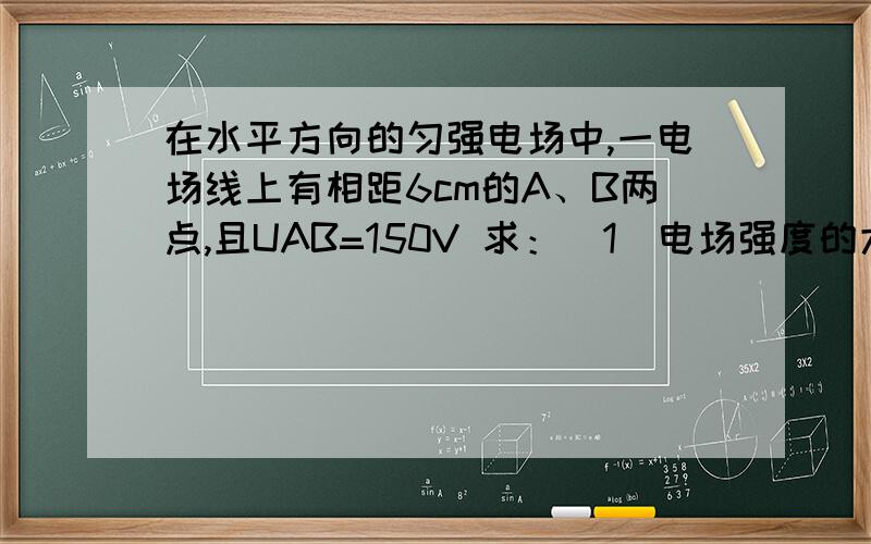 在水平方向的匀强电场中,一电场线上有相距6cm的A、B两点,且UAB=150V 求：（1）电场强度的大小和方向； （在水平方向的匀强电场中,一电场线上有相距6cm的A、B两点,且UAB=150V 求：（1）电场强