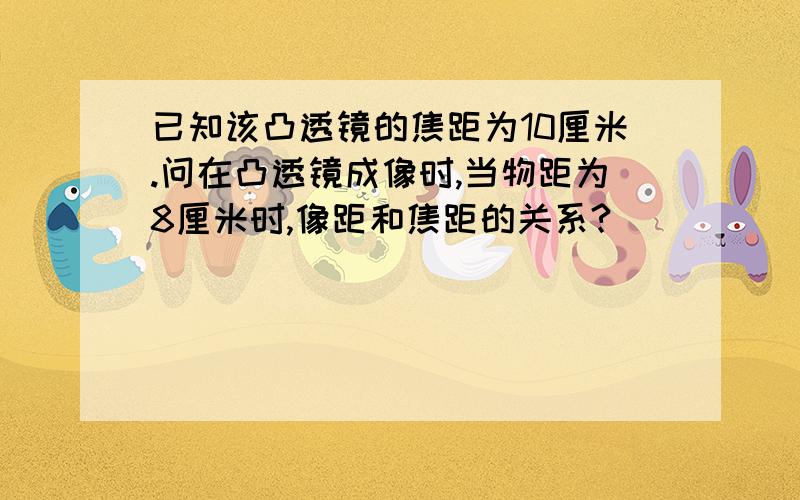 已知该凸透镜的焦距为10厘米.问在凸透镜成像时,当物距为8厘米时,像距和焦距的关系?