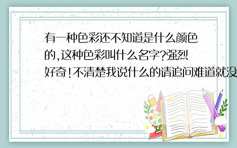 有一种色彩还不知道是什么颜色的,这种色彩叫什么名字?强烈好奇!不清楚我说什么的请追问难道就没有知道答案的牛人么?没人知道这颜色长什么样,我只想知道它名字 不是美术范畴的东西,属