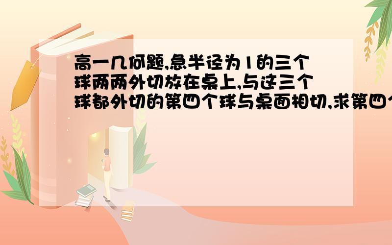 高一几何题,急半径为1的三个球两两外切放在桌上,与这三个球都外切的第四个球与桌面相切,求第四个小球的半径.