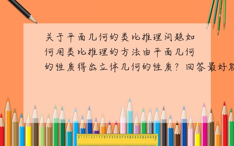 关于平面几何的类比推理问题如何用类比推理的方法由平面几何的性质得出立体几何的性质？回答最好能详细清楚点，