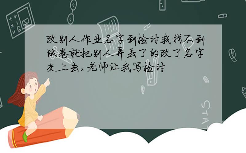 改别人作业名字到检讨我找不到试卷就把别人弄丢了的改了名字交上去,老师让我写检讨