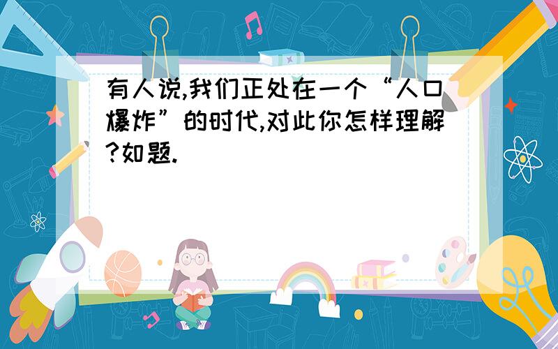 有人说,我们正处在一个“人口爆炸”的时代,对此你怎样理解?如题.