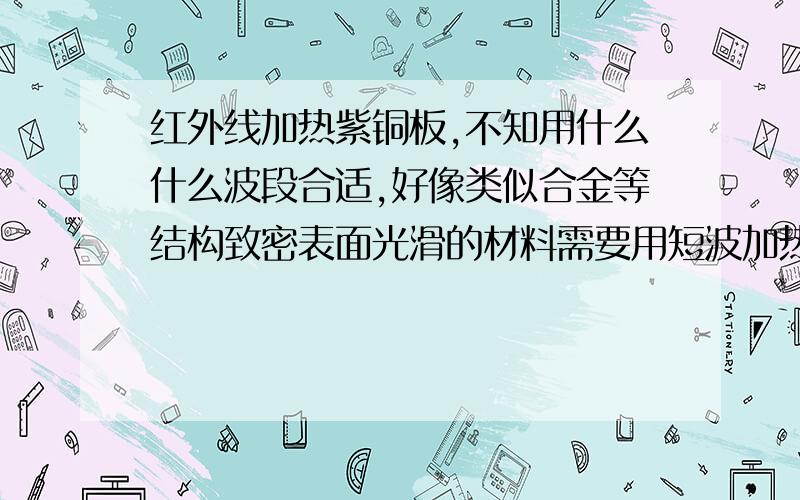 红外线加热紫铜板,不知用什么什么波段合适,好像类似合金等结构致密表面光滑的材料需要用短波加热,不知是否可取.加热至300~400°C,加热时间不考虑,纯紫铜,无涂层.