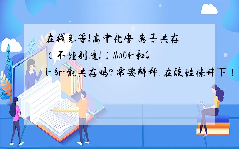 在线急等!高中化学 离子共存（不懂别进!）MnO4-和Cl- Br-能共存吗?需要解释.在酸性条件下！！！