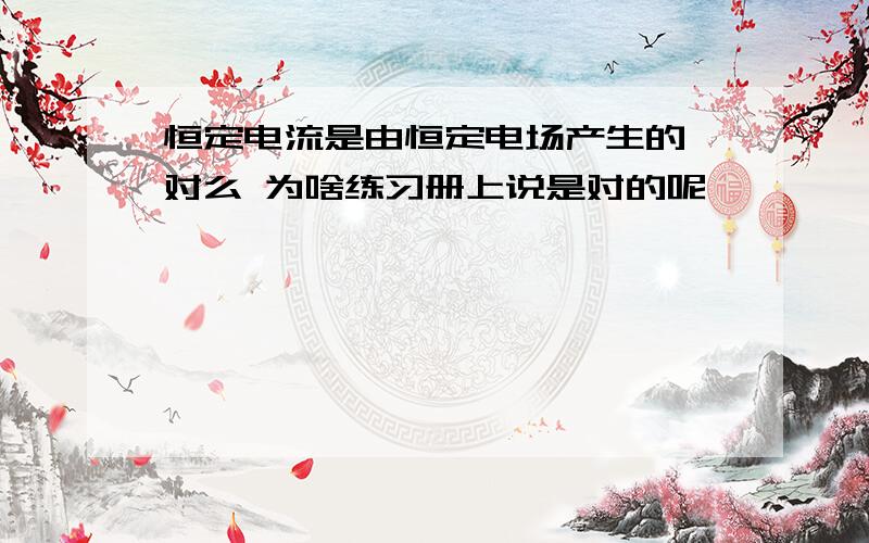 恒定电流是由恒定电场产生的 对么 为啥练习册上说是对的呢