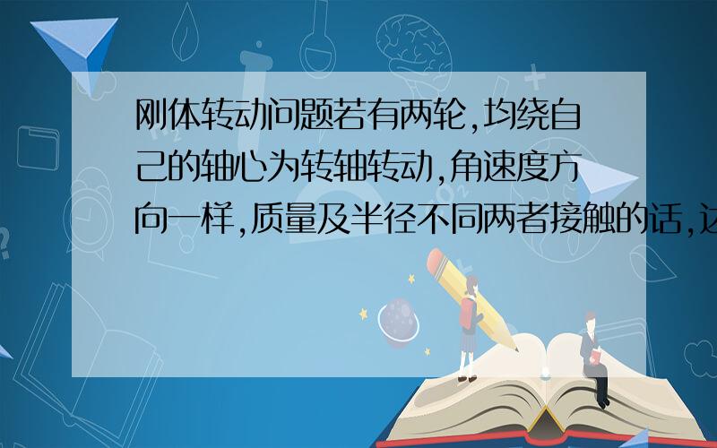 刚体转动问题若有两轮,均绕自己的轴心为转轴转动,角速度方向一样,质量及半径不同两者接触的话,达到平衡状态后,为什么会角速度方向相反