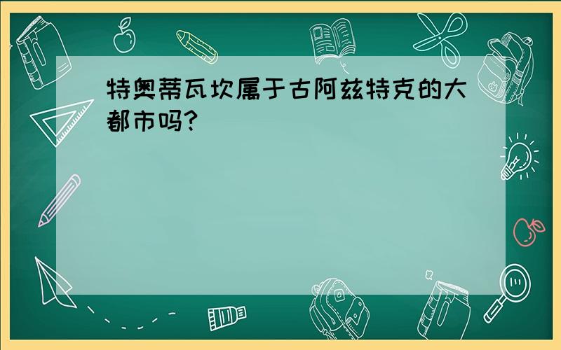 特奥蒂瓦坎属于古阿兹特克的大都市吗?