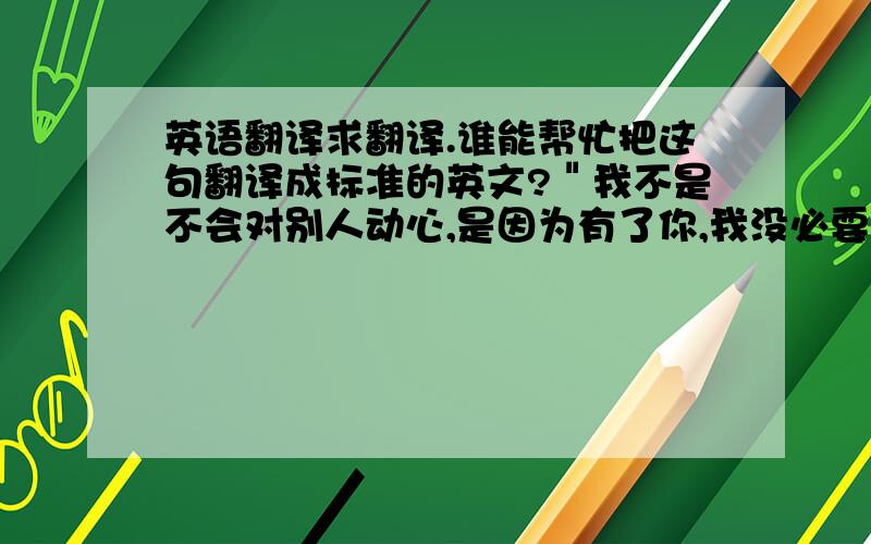 英语翻译求翻译.谁能帮忙把这句翻译成标准的英文?＂我不是不会对别人动心,是因为有了你,我没必要再对他人动心；我不是不会爱上别人,是因为有了你,我懂得拥有了爱情就别再暧昧；我不